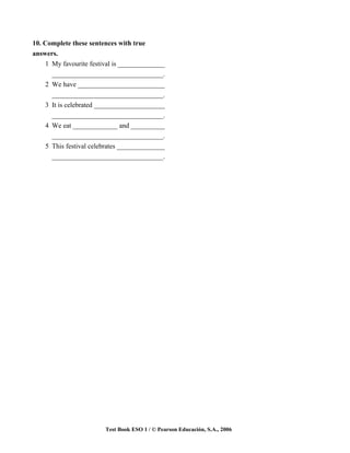 10. Complete these sentences with true
answers.
     1 My favourite festival is ______________
       _________________________________.
     2 We have __________________________
       _________________________________.
     3 It is celebrated _____________________
       _________________________________.
     4 We eat _____________ and __________
       _________________________________.
     5 This festival celebrates _______________
       _________________________________.




                         Test Book ESO 1 / © Pearson Educación, S.A., 2006
 