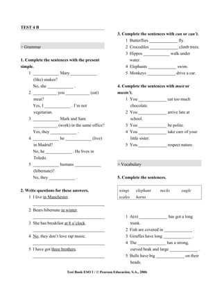 TEST 4 B
                                                      3. Complete the sentences with can or can’t.
                                                          1 Butterflies _____________ fly.
> Grammar                                                 2 Crocodiles _____________ climb trees.
                                                          3 Hippos ____________ walk under
1. Complete the sentences with the present                  water.
simple.                                                   4 Elephants _____________ swim.
    1 ____________ Mary ____________                      5 Monkeys _____________ drive a car.
       (like) snakes?
      No, she ____________ .                          4. Complete the sentences with must or
    2 ___________ you ___________ (eat)               mustn’t.
       meat?                                              1 You _____________ eat too much
      Yes, I ____________ . I’m not                             chocolate.
      vegetarian.                                          2    You _____________ arrive late at
    3 ____________ Mark and Sam                                 school.
      ___________ (work) in the same office?               3    You _____________ be polite.
      Yes, they ____________ .                             4    You _____________ take care of your
    4 ____________ he ____________ (live)                       little sister.
      in Madrid?                                           5    You _____________ respect nature.
      No, he ____________ . He lives in
      Toledo.
    5 ____________ humans ____________                > Vocabulary
      (hibernate)?
      No, they ____________ .                         5. Complete the sentences.

2. Write questions for these answers.                  wings       elephant    necks      eagle
    1 I live in Manchester.                            scales      horns
      _________________________________
    2 Bears hibernate in winter.
      _________________________________                    1 A(n) _____________ has got a long
    3 She has breakfast at 8 o’clock.                        trunk.
      _________________________________                    2 Fish are covered in _____________ .
    4 No, they don’t love rap music.                       3 Giraffes have long _____________ .
      _________________________________                    4 The _____________ has a strong,
    5 I have got three brothers.                             curved beak and large _____________ .
      _________________________________                    5 Bulls have big _____________ on their
                                                             heads.

                        Test Book ESO 1 / © Pearson Educación, S.A., 2006
 