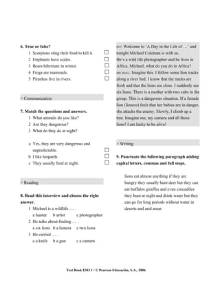 6. True or false?                                        INT: Welcome to ‘A Day in the Life of …’ and
    1 Scorpions sting their food to kill it.             tonight Michael Coleman is with us.
    2 Elephants have scales.                             He’s a wild life photographer and he lives in
    3 Bears hibernate in winter.                         Africa. Michael, what do you do in Africa?
    4 Frogs are mammals.                                 MICHAEL: Imagine this. I follow some lion tracks

    5 Piranhas live in rivers.                           along a river bed. I know that the tracks are
                                                         fresh and that the lions are close. I suddenly see
                                                         six lions. There is a mother with two cubs in the
> Communication                                          group. This is a dangerous situation. If a female
                                                         lion (lioness) feels that her babies are in danger,
7. Match the questions and answers.                      she attacks the enemy. Slowly, I climb up a
    1 What animals do you like?                          tree. Imagine me, my camera and all those
    2 Are they dangerous?                                lions! I am lucky to be alive!
    3 What do they do at night?


    a Yes, they are very dangerous and                   > Writing
      unpredictable.
    b I like leopards.                                   9. Punctuate the following paragraph adding
    c They usually feed at night.                        capital letters, commas and full stops.


                                                                lions eat almost anything if they are
> Reading                                                       hungry they usually hunt deer but they can
                                                                eat buffalos giraffes and even crocodiles
8. Read this interview and choose the right                     they hunt at night and drink water but they
answer.                                                         can go for long periods without water in
    1 Michael is a wildlife … .                                 deserts and arid areas
      a hunter b artist         c photographer
    2 He talks about finding … .
      a six lions b a lioness c two lions
    3 He carried … .
      a a knife b a gun         c a camera




                           Test Book ESO 1 / © Pearson Educación, S.A., 2006
 