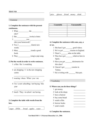 TEST 5 B
                                                          juice    glasses     friend   money   drink


> Grammar


1. Complete the sentences with the present                      Countable               Uncountable
continuous.
    1 What ___________ she ____________
       (do)?
    2 She _____________ (write) a letter.
    3 _____________ you _____________
       (do) your homework?                               4. Complete the sentences with some, any, a
    4 Yes, I _____________ (learn) new                   or an.
      words.                                                 1  She hasn’t got _______ good videos.
    5 Mary _____________ (read) a good                       2  We’ve got _______ cousins in England.
      book.                                                  3  There’s _______ atlas on the table.
    6 They _____________ (sing) a pop song.                  4  They have got _______ relatives here in
                                                                Spain.
2. Put the words in order to write sentences.                 5 Have you got _______ dictionaries for
    1 a film / He / is watching                                 this class?
       _________________________________                      6 I haven’t got _______ cousins in
    2 am shopping / I / in the new shopping                     Turkey.
        centre                                                7 He is writing with _______ blue pen.
       _________________________________
    3 wearing / shoes / What / you / are
       _________________________________?                > Vocabulary
    4 I’m / a new schoolbag / not buying / this
        year                                             5. Where can you do these things?
       _________________________________                     1 get money               _____________
    5 lunch / They / at school / are having                  2 look at the shops       _____________
       _________________________________                     3 have a haircut          _____________
                                                             4 buy some bread          _____________
3. Complete the table with words from the                    5 watch a film            _____________
box.                                                         6 borrow books            _____________
                                                             7 send e-mails            _____________
sugar    DVDs      bread    apples    water
                                                         6. Complete the sentences.

                           Test Book ESO 1 / © Pearson Educación, S.A., 2006
 