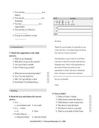 1 You can buy _________________ at a
      bakery.
    2 You can get _________________ at a
      bookshop.
    3 You buy _________________ at a
      supermarket.
    4 You can buy a T-shirt at a
      _____________ .
    5 You go to a chemist’s to buy
      ___________ .
                                                            Hi Chloe!


> Communication                                             Thanks for your message. It’s great that you can
                                                            come to the disco. Yes, please bring your friend
7. Match the suggestions to the right                       Eric with you, I want to meet him.
answers.
    1 Shall we go shopping?                                 The Pink Disco is easy to find. It’s at 45 Fleet
    2 Why don’t we go to the cinema?                        Lane and it’s about five minutes walk from the
    3 Let’s go to have a drink!                             shopping centre. There’s a big supermarket on
    4 Isn’t it time to go to bed?                           the corner of Fleet Lane and next to the
                                                            supermarket is a hotel. The disco is behind the
    a   What movies are showing today?                      hotel – between a car park and a restaurant.
    b   Yes, I’m very tired now.
    c   OK. Let’s go and buy a skirt.                       See you on Saturday!
    d   Good idea! I’m feeling thirsty.
                                                            Claire


> Reading
                                                        9. True or false?
8. Read the text and choose the correct                     1 Chloe is Claire’s friend.
answer.                                                     2 Chloe knows where the disco is.
    1 It is … .                                             3 Chloe doesn’t want to meet Eric.
      a an invitation card b an e-mail                      4 The disco is near the hotel.
    2 It is … Claire.                                       5 The disco is next to a car park.
      a to                  b from                          6 There is a car park in Fleet Lane.
    3 It tells Chloe to … .
      a bring her friend    b meet her friend

                          Test Book ESO 1 / © Pearson Educación, S.A., 2006
 
