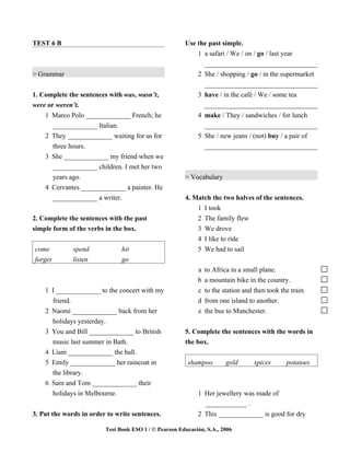 TEST 6 B                                               Use the past simple.
                                                           1 a safari / We / on / go / last year
                                                             _________________________________
> Grammar                                                  2 She / shopping / go / in the supermarket
                                                             _________________________________
1. Complete the sentences with was, wasn’t,                3 have / in the café / We / some tea
were or weren’t.                                             _________________________________
    1 Marco Polo _____________ French; he                  4 make / They / sandwiches / for lunch
       _____________ Italian.                                _________________________________
    2 They _____________ waiting for us for                5 She / new jeans / (not) buy / a pair of
       three hours.                                          _________________________________
    3 She _____________ my friend when we
      _____________ children. I met her two
      years ago.                                       > Vocabulary
    4 Cervantes _____________ a painter. He
      _____________ a writer.                          4. Match the two halves of the sentences.
                                                           1 I took
2. Complete the sentences with the past                    2 The family flew
simple form of the verbs in the box.                       3 We drove
                                                           4 I like to ride
come          spend            hit                         5 We had to sail
forget        listen           go
                                                            a   to Africa in a small plane.
                                                            b   a mountain bike in the country.
    1 I _____________ to the concert with my                c   to the station and then took the train.
      friend.                                               d   from one island to another.
    2 Naomi _____________ back from her                     e   the bus to Manchester.
      holidays yesterday.
    3 You and Bill _____________ to British            5. Complete the sentences with the words in
      music last summer in Bath.                       the box.
    4 Liam _____________ the ball.
    5 Emily _____________ her raincoat in               shampoo         gold       spices      potatoes
      the library.
    6 Sam and Tom _____________ their
      holidays in Melbourne.                                1 Her jewellery was made of
                                                              ____________ .
3. Put the words in order to write sentences.               2 This _____________ is good for dry

                         Test Book ESO 1 / © Pearson Educación, S.A., 2006
 