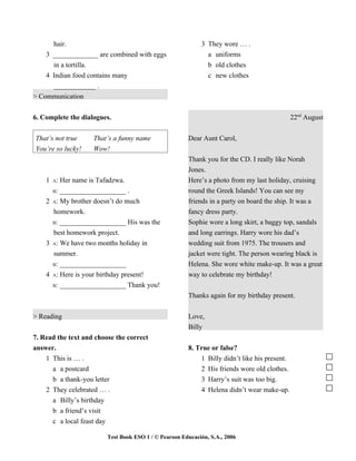 hair.                                                 3 They wore … .
    3 _____________ are combined with eggs                    a uniforms
      in a tortilla.                                          b old clothes
    4 Indian food contains many                               c new clothes
      ____________ .
> Communication


6. Complete the dialogues.                                                                    22nd August


That’s not true     That’s a funny name                Dear Aunt Carol,
You’re so lucky!    Wow!
                                                       Thank you for the CD. I really like Norah
                                                       Jones.
    1 A: Her name is Tafadzwa.                         Here’s a photo from my last holiday, cruising
      B: ___________________ .                         round the Greek Islands! You can see my
    2 A: My brother doesn’t do much                    friends in a party on board the ship. It was a
      homework.                                        fancy dress party.
      B: ___________________ His was the               Sophie wore a long skirt, a baggy top, sandals
      best homework project.                           and long earrings. Harry wore his dad’s
    3 A: We have two months holiday in                 wedding suit from 1975. The trousers and
      summer.                                          jacket were tight. The person wearing black is
      B: ___________________                           Helena. She wore white make-up. It was a great
    4 A: Here is your birthday present!                way to celebrate my birthday!
      B: ___________________ Thank you!

                                                       Thanks again for my birthday present.

> Reading                                              Love,
                                                       Billy
7. Read the text and choose the correct
answer.                                                8. True or false?
    1 This is … .                                          1 Billy didn’t like his present.
      a a postcard                                         2 His friends wore old clothes.
      b a thank-you letter                                 3 Harry’s suit was too big.
    2 They celebrated … .                                  4 Helena didn’t wear make-up.
      a Billy’s birthday
      b a friend’s visit
      c a local feast day

                         Test Book ESO 1 / © Pearson Educación, S.A., 2006
 