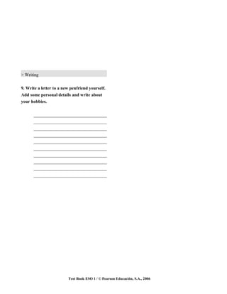 > Writing


9. Write a letter to a new penfriend yourself.
Add some personal details and write about
your hobbies.


      _________________________________
      _________________________________
      _________________________________
      _________________________________
      _________________________________
      _________________________________
      _________________________________
      _________________________________
      _________________________________
      _________________________________




                         Test Book ESO 1 / © Pearson Educación, S.A., 2006
 