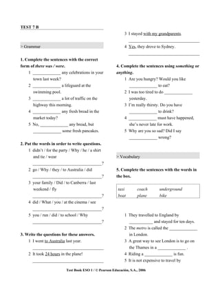 TEST 7 B
                                                              3 I stayed with my grandparents.
                                                                _________________________________
> Grammar                                                     4 Yes, they drove to Sydney.
                                                                _________________________________
1. Complete the sentences with the correct
form of there was / were.                                4. Complete the sentences using something or
    1 _____________ any celebrations in your             anything.
      town last week?                                        1 Are you hungry? Would you like
    2 _____________ a lifeguard at the                          _____________ to eat?
      swimming pool.                                         2 I was too tired to do _____________
    3 _____________ a lot of traffic on the                     yesterday.
      highway this morning.                                   3 I’m really thirsty. Do you have
    4 _____________ any fresh bread in the                      _____________ to drink?
      market today?                                           4 _____________ must have happened,
    5 No, _____________ any bread, but                          she’s never late for work.
      _____________ some fresh pancakes.                      5 Why are you so sad? Did I say
                                                                _____________ wrong?
2. Put the words in order to write questions.
    1 didn’t / for the party / Why / he / a shirt
        and tie / wear                                   > Vocabulary
       _________________________________?
    2 go / Why / they / to Australia / did               5. Complete the sentences with the words in
       _________________________________?                the box.
    3 your family / Did / to Canberra / last
        weekend / fly                                     taxi        coach     underground
       _________________________________?                 boat        plane     bike
    4 did / What / you / at the cinema / see
       _________________________________?
    5 you / run / did / to school / Why                       1 They travelled to England by
       _________________________________?                       ___________ and stayed for ten days.
                                                              2 The metro is called the _____________
3. Write the questions for these answers.                       in London.
    1 I went to Australia last year.                          3 A great way to see London is to go on
      _________________________________                         the Thames in a _____________ .
    2 It took 24 hours in the plane!                          4 Riding a _____________ is fun.
      _________________________________                       5 It is not expensive to travel by

                           Test Book ESO 1 / © Pearson Educación, S.A., 2006
 
