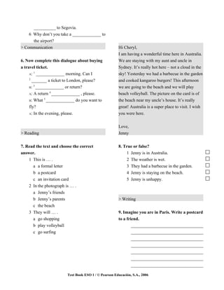 __________ to Segovia.
    6 Why don’t you take a _____________ to
      the airport?
> Communication                                         Hi Cheryl,
                                                        I am having a wonderful time here in Australia.
6. Now complete this dialogue about buying              We are staying with my aunt and uncle in
a travel ticket.                                        Sydney. It’s really hot here – not a cloud in the
        1
     A: _____________ morning. Can I                    sky! Yesterday we had a barbecue in the garden
     2
       _______ a ticket to London, please?              and cooked kangaroo burgers! This afternoon
        3
     B: _____________ or return?                        we are going to the beach and we will play
                 4
     A: A return _____________ , please.                beach volleyball. The picture on the card is of
              5
     B: What _____________ do you want to               the beach near my uncle’s house. It’s really
    fly?                                                great! Australia is a super place to visit. I wish
    A: In the evening, please.                          you were here.


                                                        Love,
> Reading                                               Jenny


7. Read the text and choose the correct                 8. True or false?
answer.                                                     1 Jenny is in Australia.
    1 This is … .                                           2 The weather is wet.
      a a formal letter                                     3 They had a barbecue in the garden.
      b a postcard                                          4 Jenny is staying on the beach.
      c an invitation card                                  5 Jenny is unhappy.
    2 In the photograph is … .
      a Jenny’s friends
      b Jenny’s parents                                 > Writing
      c the beach
    3 They will … .                                     9. Imagine you are in Paris. Write a postcard
      a go shopping                                     to a friend.
      b play volleyball                                         _________________________________
      c go surfing                                              _________________________________
                                                                _________________________________
                                                                _________________________________
                                                                _________________________________
                                                                _________________________________
                                                                _________________________________

                          Test Book ESO 1 / © Pearson Educación, S.A., 2006
 