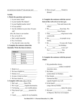 IES MONTES DE TOLEDO.   1     ESO. RETAKE SEPT                    6 Have you got _______ friends in
                         ST



                                                                    Britain?
NAME:
1. Match the questions and answers.
    1 Is your name Anna?                                     4. Complete the sentences with the correct
    2 Is your teacher Ms Adams?                              form of the verb to be or to have got.
    3 Is your English teacher strict?                            1 _____________ Tom and Anna in the
    4 Is Lucy pretty?                                              office?
    5 Are the children in your class 10 years                    2 We _____________ from Italy. We
      old?                                                         _____________ from France.
    aNo, Ms Ames is our teacher.                                 3 They _____________ a big house in the
    b No, we’re all 12.                                            countryside.
    c She’s really beautiful.                                     4 We _____________ six people in my
    d No, I’m Jessica.                                              family.
    e Yes, but she’s also very fair.                              5 He _____________ 14 years old. Today
2. Complete the sentences about this                                it _____________ his birthday.
timetable. Write the times in letters.                            6 _______ you _______ a new car?
                                                                    No, I _____________ . This
       FRIDAY                                                       _____________ my old car.
       9.00             Science
       10.20            English
                                                             5. Complete the sentences with the present
       11.15            BREAK
                                                             simple.
       11.45            History
       13.30            LUNCH
                                                                  1 My grandmother always
                                                                    _______________ (make) wonderful
    1 Break is at ______________________ .                          chocolate cakes.
    2 We have English at_________________                         2 My father ___________________
    3 History is at _____________________ .                         (cook) dinner on Sundays.
    4 At nine o’clock we have ___________ .                       3 Our friends ___________________ (be)
    5 We have lunch at _______________ .                            German but they __________________
3. Complete with some, any, a or an.                                (speak) English very well.
    1 She’s got _______ Oasis CDs.                                4 In the band I ___________________
    2 We’ve got _______ English dictionaries.                       (sing). But my brother
    3 I’m buying _______ new mobile phone.                          __________________ (play) the piano.
    4 They haven’t got _______ presents for                       5 My aunt ___________________ (live)
      us!                                                           in Majorca. She lives in Liverpool.
    5 I need _______ aspirin for my headache.

                               Test Book ESO 1 / © Pearson Educación, S.A., 2006
 