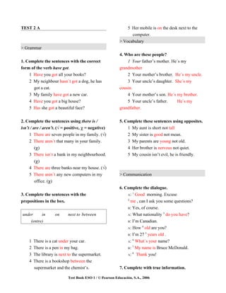 TEST 2 A                                                     5 Her mobile is on the desk next to the
                                                               computer.
                                                         > Vocabulary
> Grammar
                                                         4. Who are these people?
1. Complete the sentences with the correct                   1 Your father’s mother. He´s my
form of the verb have got.                               grandmother
    1 Have you got all your books?                           2 Your mother’s brother. He´s my uncle.
    2 My neighbour hasn`t got a dog, he has                  3 Your uncle’s daughter. She´s my
      got a cat.                                         cousin.
    3 My family have got a new car.                          4 Your mother’s son. He´s my brother.
    4 Have you got a big house?                              5 Your uncle’s father.     He`s my
    5 Has she got a beautiful face?                      grandfather.


2. Complete the sentences using there is /               5. Complete these sentences using opposites.
isn’t / are / aren’t. (√ = positive, χ = negative)           1 My aunt is short not tall
     1 There are seven people in my family. (√)              2 My sister is good not mean.
     2 There aren`t that many in your family.                3 My parents are young not old.
         (χ)                                                 4 Her brother is nervous not quiet.
     3 There isn`t a bank in my neighbourhood.               5 My cousin isn’t evil, he is friendly.
         (χ)
     4 There are three banks near my house. (√)
     5 There aren`t any new computers in my              > Communication
         office. (χ)
                                                         6. Complete the dialogue.
                                                                1
3. Complete the sentences with the                           A: Good morning. Excuse
                                                             2
prepositions in the box.                                       me , can I ask you some questions?
                                                             B: Yes, of course.
                                                                                  3
under     in        on     next to between                   A: What nationality do you have?

    (entre)                                                  B: I’m Canadian.
                                                                      4
                                                             A: How old are you?
                                                                        5
                                                             B: I’m 27 years old .
                                                                6
    1   There is a cat under your car.                       A: What`s your name?
                                                                7
    2   There is a pen in my bag.                            B: My name is Bruce McDonald.
                                                                8
    3   The library is next to the supermarket.              A:   Thank you!
    4   There is a bookshop between the
        supermarket and the chemist’s.                   7. Complete with true information.

                           Test Book ESO 1 / © Pearson Educación, S.A., 2006
 