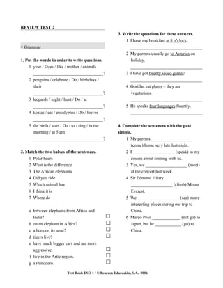 REVIEW TEST 2
                                                        3. Write the questions for these answers.
                                                            1 I have my breakfast at 8 o’clock.
> Grammar                                                     _________________________________
                                                            2 My parents usually go to Asturias on
1. Put the words in order to write questions.                  holiday.
    1 your / Does / like / mother / animals                   _________________________________
       _________________________________?                   3 I have got twenty video games!
    2 penguins / celebrate / Do / birthdays /                 _________________________________
        their                                               4 Gorillas eat plants – they are
       _________________________________?                      vegetarians.
    3 leopards / night / hunt / Do / at                       _________________________________
      _________________________________?                     5 He speaks four languages fluently.
    4 koalas / eat / eucalyptus / Do / leaves                  _________________________________
      _________________________________?
    5 the birds / start / Do / to / sing / in the       4. Complete the sentences with the past
      morning / at 5 am                                 simple.
      _________________________________?                    1 My parents ___________________
                                                               (come) home very late last night.
2. Match the two halves of the sentences.                   2 I ___________________ (speak) to my
    1 Polar bears                                              cousin about coming with us.
    2 What is the difference                                3 Yes, we ___________________ (meet)
    3 The African elephants                                    at the concert last week.
    4 Did you ride                                          4 Sir Edmund Hilary
    5 Which animal has                                         ___________________ (climb) Mount
    6 I think it is                                            Everest.
    7 Where do                                              5 We ___________________ (see) many
                                                               interesting places during our trip to
    a between elephants from Africa and                        China.
      India?                                                6 Marco Polo _____________ (not go) to
    b on an elephant in Africa?                                Japan, but he ____________ (go) to
    c a horn on its nose?                                      China.
    d tigers live?
    e have much bigger ears and are more
      aggressive.
    f live in the Artic region.
    g a rhinocero.

                          Test Book ESO 1 / © Pearson Educación, S.A., 2006
 
