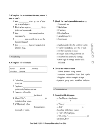5. Complete the sentences with must, mustn’t,
can or can’t.
    1 You __________ never get out of your            7. Match the two halves of the sentences.
       car in a safari park.                              1 Mammals are
    2 The teacher says we __________ forget               2 Birds have
       to do our homework.                                3 Fish take
    3 You __________ buy magazines in a                   4 Reptiles have
       newsagent’s.                                       5 Amphibians live
    4 __________ you go with me to see the                6 Insects are
       lions in the zoo?
    5 You __________ buy newspapers in a                    a feathers and often fly south in winter.
      chemist shop.                                        b   warm-blooded and have fur or hair.
                                                           c   in the water and on land.
                                                           d   oxygen from water, not from air.
> Vocabulary                                               e   invertebrates and have six legs.
                                                           f   short legs or no legs and are cold-
6. Complete the sentences.                                     blooded.


travel       found           journey                  8. Circle the odd word out.
discover   crossed                                         1 scales feathers wing camel
                                                           2 mammal amphibian lizard fish reptile
                                                           3 bagpipes drum trumpet strings
    1 Columbus ___________________                         4 present party cake breakfast balloons
      America.
    2 Explorers ___________________
      potatoes in South America.                      > Communication
    3 Lawrence of Arabia
      ___________________ the desert.                 9. Complete this dialogue.
    4 Marco Polo’s ___________________ to                 A: Can I have a hamburger,
                                                          1
      Asia took four years.                                 ____________ ?
                                                                     2
    5 Wild animals often                                  B: Yes, of ___________________ .
                                                                  3
      ___________________ long distances                  A: And ___________________ a

      in search of water.                                 chocolate milkshake, please.
                                                          B: That’s €4.50, please.
                                                                        4
                                                          A: Oh, sorry. ___________________ an

                                                          ice cream, too?

                        Test Book ESO 1 / © Pearson Educación, S.A., 2006
 