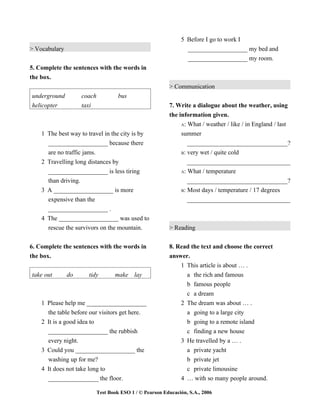 5 Before I go to work I
> Vocabulary                                                     ___________________ my bed and
                                                                 ___________________ my room.
5. Complete the sentences with the words in
the box.
                                                          > Communication
underground         coach            bus
helicopter          taxi                                  7. Write a dialogue about the weather, using
                                                          the information given.
                                                               A: What / weather / like / in England / last

    1 The best way to travel in the city is by                 summer
      ___________________ because there                           _________________________________?
      are no traffic jams.                                     B: very wet / quite cold
    2 Travelling long distances by                                _________________________________
      ___________________ is less tiring                       A: What / temperature

      than driving.                                               _________________________________?
    3 A ___________________ is more                            B: Most days / temperature / 17 degrees

      expensive than the                                          _________________________________
      ___________________ .
    4 The ___________________ was used to
      rescue the survivors on the mountain.               > Reading


6. Complete the sentences with the words in               8. Read the text and choose the correct
the box.                                                  answer.
                                                              1 This article is about … .
take out       do      tidy        make lay                     a the rich and famous
                                                                b famous people
                                                                c a dream
    1 Please help me ___________________                      2 The dream was about … .
      the table before our visitors get here.                   a going to a large city
    2 It is a good idea to                                      b going to a remote island
      ___________________ the rubbish                           c finding a new house
      every night.                                            3 He travelled by a … .
    3 Could you ___________________ the                         a private yacht
      washing up for me?                                        b private jet
    4 It does not take long to                                  c private limousine
      ________________ the floor.                             4 … with so many people around.

                            Test Book ESO 1 / © Pearson Educación, S.A., 2006
 