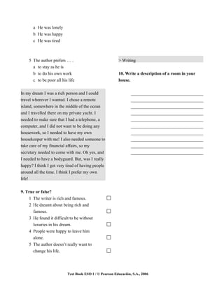 a He was lonely
       b He was happy
       c He was tired



    5 The author prefers … .                            > Writing
      a to stay as he is
      b to do his own work                              10. Write a description of a room in your
      c to be poor all his life                         house.


In my dream I was a rich person and I could                     _________________________________
travel wherever I wanted. I chose a remote                      _________________________________
island, somewhere in the middle of the ocean                    _________________________________
and I travelled there on my private yacht. I                    _________________________________
needed to make sure that I had a telephone, a                   _________________________________
computer, and I did not want to be doing any                    _________________________________
housework, so I needed to have my own                           _________________________________
housekeeper with me! I also needed someone to                   _________________________________
take care of my financial affairs, so my                        _________________________________
secretary needed to come with me. Oh yes, and                   _________________________________
I needed to have a bodyguard. But, was I really
happy? I think I got very tired of having people
around all the time. I think I prefer my own
life!

9. True or false?
    1 The writer is rich and famous.
    2 He dreamt about being rich and
      famous.
    3 He found it difficult to be without
      luxuries in his dream.
    4 People were happy to leave him
      alone.
    5 The author doesn’t really want to
      change his life.




                          Test Book ESO 1 / © Pearson Educación, S.A., 2006
 