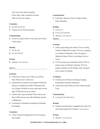 3 We were in the cinema yesterday.
    4 They didn’t make a sandwich for lunch.                  Communication
    5 She wore her new trainers.                              6. 1 morning / afternoon; 2 have; 3 single; 4 ticket;
                                                                  5 day; 6 Saturday
Vocabulary
4. 1 b; 2 d; 3 e; 4 a; 5 c                                    Reading
5. 1 spices; 2 coal; 3 Gold; 4 potatoes                       7. 1 b; 2 a; 3 c
                                                              8. 1 F; 2 T; 3 F; 4 F; 5 F
Communication                                                 9. (Students’ own answers.)
6. 1 You’re so lucky! 2 Wow! 3 Of course not! 4 That’s        Test 8 A
    a funny name.
                                                              Grammar
Reading                                                       1. 1 She’s going hiking next month. 2 I’m not visiting
7. 1 b; 2 c; 3 b                                                  friends in England this summer. 3 You are competing
8. 1 T; 2 F; 3 F; 4 F                                             in a triathlon in September. 4 He’s not going to
                                                                  Madrid on Friday. 5 They’re travelling by ferry to
Writing                                                           France.
9. (Students’ own answers.)                                   2. 1 I’m not going to go cycling this summer. 2 We’re
                                                                  going to meet our friends on Saturday. 3 I’m not
Test 7 A                                                          going to celebrate my 30th birthday. 4 He’s going (to
                                                                  go) to a party on Saturday.
Grammar
1. 1 Was there; 2 There were; 3 There was; 4 Were             Vocabulary
    there; 5 there weren’t, there were                        3. 1 dining-room; 2 living-room/lounge; 3 garage;
2. 1 Did Paul fly to Canberra last weekend? 2 Why did             4 study/office; 5 kitchen; 6 bedroom
    John go to Australia last month? 3 What did Carol         4. 1 tidy; 2 hoovered; 3 take out; 4 lay; 5 make; 6 wash;
    see in Sydney? 4 Didn’t he wear a shirt and tie for the       7 iron
    party? 5 Why did you run to school?
3. 1 Where did you go on holiday? 2 How did you get           Communication
    there? 3 Who did you stay with? 4 Did they meet her       5. 1 c; 2 g; 3 d; 4 e; 5 b; 6 f; 7 a
    in Melbourne?
4. 1 something; 2 something; 3 anything; 4 something;         Reading
    5 something                                               6. 1 Because his ideal house is equipped with a robot. 2 It
                                                                  does his/her homework. 3 (Students’ own answers.)
Vocabulary
5. 1 ferry; 2 coach; 3 underground; 4 taxi; 5 mountain        Writing
    bike; 6 plane                                             7. (Students’ own answers.)

                                Test Book ESO 1 / © Pearson Educación, S.A., 2006
 