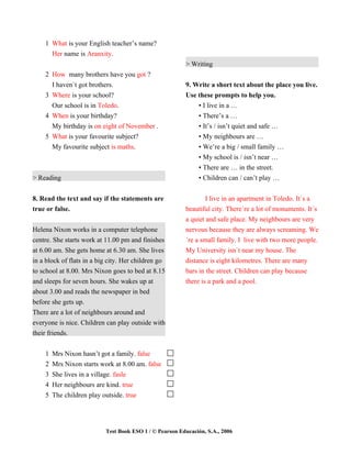 1 What is your English teacher’s name?
      Her name is Aranxity.
                                                         > Writing
    2 How many brothers have you got ?
      I haven`t got brothers.                            9. Write a short text about the place you live.
    3 Where is your school?                              Use these prompts to help you.
      Our school is in Toledo.                               • I live in a …
    4 When is your birthday?                                 • There’s a …
      My birthday is on eight of November .                  • It’s / isn’t quiet and safe …
    5 What is your favourite subject?                        • My neighbours are …
      My favourite subject is maths.                         • We’re a big / small family …
                                                             • My school is / isn’t near …
                                                              • There are … in the street.
> Reading                                                     • Children can / can’t play …


8. Read the text and say if the statements are                   I live in an apartment in Toledo. It`s a
true or false.                                           beautiful city. There`re a lot of monuments. It´s
                                                         a quiet and safe place. My neighbours are very
Helena Nixon works in a computer telephone               nervous because they are always screaming. We
centre. She starts work at 11.00 pm and finishes         ´re a small family. I live with two more people.
at 6.00 am. She gets home at 6.30 am. She lives          My University isn`t near my house. The
in a block of flats in a big city. Her children go       distance is eight kilometres. There are many
to school at 8.00. Mrs Nixon goes to bed at 8.15         bars in the street. Children can play because
and sleeps for seven hours. She wakes up at              there is a park and a pool.
about 3.00 and reads the newspaper in bed
before she gets up.
There are a lot of neighbours around and
everyone is nice. Children can play outside with
their friends.


    1   Mrs Nixon hasn’t got a family. false
    2   Mrs Nixon starts work at 8.00 am. false
    3   She lives in a village. fasle
    4   Her neighbours are kind. true
    5   The children play outside. true




                           Test Book ESO 1 / © Pearson Educación, S.A., 2006
 