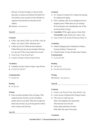 2 Diwali, or Festival of Lights is a festival which        Grammar
    takes place in autumn and celebrates the Hindu New         1. 1 is / doing; 2 is writing; 3 Are / doing; 4 am learning;
    Year and the victory of good over bad. 3 People eat            5 is reading; 6 are singing
    vegetarian food and there are fireworks for the            2. 1 He’s watching a film. 2 I am shopping in the new
    children.                                                      shopping centre. 3 What shoes are you wearing?
10. (Students’ own answers.)                                       4 I’m not buying a new schoolbag this year. 5 They
                                                                   are having lunch at school.
Test 4 B                                                       3. Countables: DVDs, apples, glasses, friend, drink
                                                                   Uncountables: sugar, bread, juice, money, water
Grammar                                                        4. 1 any; 2 some; 3 an; 4 some; 5 some any; 6 any; 7 a
1. 1 Does / like, doesn’t; 2 Do / eat, do; 3 Do / work, do;
    4 Does / live, doesn’t; 5 Do / hibernate, don’t            Vocabulary
2. 1 Where do you live? 2 When do bears hibernate?             5. 1 bank; 2 shopping centre; 3 hairdresser; 4 bakery;
    3 When/What time does she have breakfast? 4 Do they            5 cinema; 6 library; 7 Internet café
    love rap music? 5 How many brothers have you got?          6. 1 bread; 2 books; 3 cereal; 4 clothes shop; 5 aspirin
3. 1 can; 2 can’t; 3 can; 4 can; 5 can’t                       Communication
4. 1 mustn’t; 2 mustn’t; 3 must; 4 must; 5 must                7. 1 c; 2 a; 3 d; 4 b


Vocabulary                                                     Reading
5. 1 elephant; 2 scales; 3 necks; 4 eagle, wings; 5 horns      8. 1 b; 2 b; 3 a
6. 1 T; 2 F; 3 T; 4 F; 5 T                                     9. 1 T; 2 F; 3 F; 4 T; 5 T; 6 F


Communication                                                  Writing
7. 1 b; 2 a; 3 c                                               10. (Students’ own answers.)


Reading                                                        Test 6 B
8. 1 c; 2 a; 3 c
                                                               Grammar
Writing                                                        1. 1 wasn’t, was; 2 were; 3 was, were; 4 wasn’t, was
9. Lions eat almost anything if they are hungry. They          2. 1 went; 2 came; 3 listened; 4 hit; 5 forgot; 6 spent
    usually hunt deer, but they can also eat buffalos,         3. 1 We went on a safari last year.
    giraffes and even crocodiles. They hunt at night and           2 She went shopping in the supermarket.
    drink water, but they can go for long periods without          3 We had some tea in the café.
    water in deserts and arid areas.                               4 They made sandwiches for lunch.
                                                                   5 She didn’t buy a pair of new jeans.
Test 5 B
                                                               Vocabulary

                                 Test Book ESO 1 / © Pearson Educación, S.A., 2006
 
