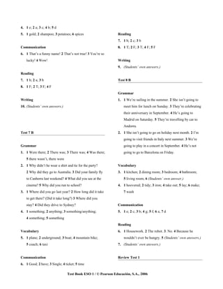 4. 1 e; 2 a; 3 c; 4 b; 5 d
5. 1 gold; 2 shampoo; 3 potatoes; 6 spices                     Reading
                                                               7. 1 b; 2 c; 3 b
Communication                                                  8. 1 T; 2 F; 3 T; 4 F; 5 F
6. 1 That’s a funny name! 2 That’s not true! 3 You’re so
    lucky! 4 Wow!                                              Writing
                                                               9. (Students’ own answers.)
Reading
7. 1 b; 2 a; 3 b                                               Test 8 B
8. 1 F; 2 T; 3 F; 4 F
                                                               Grammar
Writing                                                        1. 1 We’re sailing in the summer. 2 She isn’t going to
10. (Students’ own answers.)                                       meet him for lunch on Sunday. 3 They’re celebrating
                                                                   their anniversary in September. 4 He’s going to
                                                                   Madrid on Saturday. 5 They’re travelling by car to
                                                                   Andorra.
Test 7 B                                                       2. 1 She isn’t going to go on holiday next month. 2 I’m
                                                                   going to visit friends in Italy next summer. 3 We’re
Grammar                                                            going to play in a concert in September. 4 He’s not
1. 1 Were there; 2 There was; 3 There was; 4 Was there;            going to go to Barcelona on Friday.
    5 there wasn’t, there were
2. 1 Why didn’t he wear a shirt and tie for the party?         Vocabulary
    2 Why did they go to Australia. 3 Did your family fly      3. 1 kitchen; 2 dining room; 3 bedroom; 4 bathroom;
    to Canberra last weekend? 4 What did you see at the            5 living room; 6 (Students’ own answer.)
    cinema? 5 Why did you run to school?                       4. 1 hoovered; 2 tidy; 3 iron; 4 take out; 5 lay; 6 make;
3. 1 Where did you go last year? 2 How long did it take            7 wash
    to get there? (Did it take long?) 3 Where did you
    stay? 4 Did they drive to Sydney?                          Communication
4. 1 something; 2 anything; 3 something/anything;              5. 1 e; 2 c; 3 b; 4 g; 5 f; 6 a; 7 d
    4 something; 5 something
                                                               Reading
Vocabulary                                                     6. 1 Housework. 2 The robot. 3. No. 4 Because he
5. 1 plane; 2 underground; 3 boat; 4 mountain bike;                wouldn’t ever be hungry. 5 (Students’ own answers.)
    5 coach; 6 taxi                                            7. (Students’ own answers.)


Communication                                                  Review Test 1
6. 1 Good; 2 have; 3 Single; 4 ticket; 5 time

                                 Test Book ESO 1 / © Pearson Educación, S.A., 2006
 