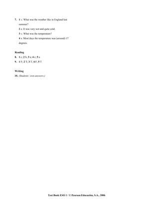 7. 1 A: What was the weather like in England last
    summer?
    2 B: It was very wet and quite cold.
    3 A: What was the temperature?
    4 B: Most days the temperature was (around) 17
    degrees.


Reading
8. 1 c; 2 b; 3 a; 4 c; 5 a
9. 1 F; 2 T; 3 T; 4 F; 5 T


Writing
10. (Students’ own answers.)




                                Test Book ESO 1 / © Pearson Educación, S.A., 2006
 