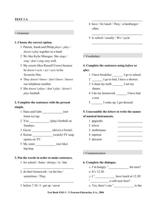 TEST 3 A                                                       _________________________________
                                                             4 have / for lunch / They / a hamburger /
                                                               often
> Grammar                                                      _________________________________
                                                             5 to school / usually / We / cycle
1. Choose the correct option.                                  _________________________________
    1 Patrick, Sarah and Philip plays / play /
      doesn’t play together in a band.
    2 We like Kylie Minogue. She sings /                > Vocabulary
      sing / don’t sing very well.
    3 My cousin likes Russell Crowe because             4. Complete the sentences using before or
      he doesn’t acts / act / acts in his               after.
      favourite film.                                        1 I have breakfast _______ I go to school.
    4 They doesn’t know / don’t know / knows                 2 _______ I go to bed, I have a shower.
      our telephone number.                                  3 I clean my teeth _______ I eat my
    5 She doesn’t plays / don’t play / doesn’t                 dinner.
      play football.                                         4 I do my homework _______ I have had
                                                               a rest.
2. Complete the sentences with the present                   5 _______ I wake up, I get dressed.
simple.
    1 Hans and Gabi _____________ (not                  5. Unscramble the letters to write the names
       listen to) rap.                                  of musical instruments.
    2 You _____________ (play) football on                  1 ppgieabs             _________________
       Sundays.                                             2 nilvoi               _________________
    3 Gavin _____________ (drive) a Ferrari.                3 etmbrinauo           _________________
    4 Kieran _____________ (watch) TV soap                  4 mprteut              _________________
       operas on TV.                                        5 derceorr             _________________
    5 My sister _____________ (not like)
       hip-hop.
                                                        > Communication
3. Put the words in order to make sentences.
    1 for school / Anna / always / is / late            6. Complete the dialogue.
                                                                            1
       _________________________________                    A: I’m hungry. _____________ the time?

    2 do their homework / on the bus /                      B: It’s 12.30.
                                                                 2
        sometimes / They                                    A: I _____________ have lunch at 12.30!
                                                            3
       _________________________________                      ____________ a café near here?
                                                                               4
    3 before 7.30 / I / get up / never                      B: Yes, there’s one _____________ to the


                          Test Book ESO 1 / © Pearson Educación, S.A., 2006
 