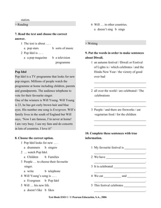 station.
> Reading                                                   6 Will … in other countries.
                                                              a doesn’t sing b sings
7. Read the text and choose the correct
answer.
    1 The text is about … .                            > Writing
      a pop stars           b sorts of music
    2 Pop Idol is … .                                  9. Put the words in order to make sentences
      a a pop magazine      b a television             about Diwali.
                              programme                    1 an autumn festival / Diwali or Festival
                                                              of Lights is / which celebrates / and the
Pop Idol                                                      Hindu New Year / the victory of good
Pop Idol is a TV programme that looks for new                 over bad
pop singers. Millions of people watch the                     _________________________________
programme at home including children, parents                 _________________________________
and grandparents. The audience telephone to                 2 all over the world / are celebrated / The
vote for their favourite singer.                              celebrations
One of the winners is Will Young. Will Young                  _________________________________
is 23, he has got curly brown hair and blue                   _________________________________
eyes. His number one song is Evergreen. Will’s              3 People / and there are fireworks / eat
family lives in the south of England but Will                 vegetarian food / for the children
says, ‘Now I am famous, I’m never at home!                    _________________________________
I am very busy. I see my fans and do concerts                 _________________________________
in lots of countries. I love it!’
                                                       10. Complete these sentences with true
8. Choose the correct option.                          information.
    1 Pop Idol looks for new … .
      a drummers      b singers                             1 My favourite festival is ______________
    2 … watch Pop Idol.                                       _________________________________.
      a Children      b Families                            2 We have __________________________
    3 People … to choose their favourite                      _________________________________.
      singer.                                               3 It is celebrated _____________________
      a write         b telephone                             _________________________________.
    4 Will Young’s song is … .                              4 We eat ___________ and ____________
      a Evergreen b Pop Idol                                  _________________________________.
    5 Will … his new life.                                  5 This festival celebrates ______________
      a doesn’t like b likes                                  _________________________________.

                         Test Book ESO 1 / © Pearson Educación, S.A., 2006
 