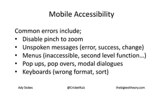 Ady Stokes @CricketRulz thebigtesttheory.com
Mobile Accessibility
Common errors include;
• Disable pinch to zoom
• Unspoken messages (error, success, change)
• Menus (inaccessible, second level function…)
• Pop ups, pop overs, modal dialogues
• Keyboards (wrong format, sort)
 