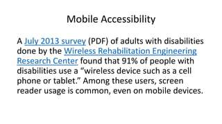 A July 2013 survey (PDF) of adults with disabilities
done by the Wireless Rehabilitation Engineering
Research Center found that 91% of people with
disabilities use a “wireless device such as a cell
phone or tablet.” Among these users, screen
reader usage is common, even on mobile devices.
Mobile Accessibility
 