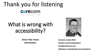 What is wrong with
accessibility?
Adrian ‘Ady’ Stokes
@CricketRulz
Corecom, Leeds 2019
linkedin.com/in/adystokes/
thebigtesttheory.com
slideshare.net/adystokes/presentations
Thank you for listening
 