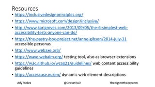 Resources
• https://inclusivedesignprinciples.org/
• https://www.microsoft.com/design/inclusive/
• http://www.karlgroves.com/2013/09/05/the-6-simplest-web-
accessibility-tests-anyone-can-do/
• https://the-pastry-box-project.net/anne-gibson/2014-july-31
accessible personas
• http://www.webaxe.org/
• https://wave.webaim.org/ testing tool, also as browser extensions
• https://w3c.github.io/wcag21/guidelines/ web content accessibility
guidelines
• https://accessuse.eu/en/ dynamic web element descriptions
Ady Stokes @CricketRulz thebigtesttheory.com
 