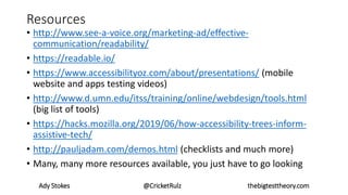 Resources
• http://www.see-a-voice.org/marketing-ad/effective-
communication/readability/
• https://readable.io/
• https://www.accessibilityoz.com/about/presentations/ (mobile
website and apps testing videos)
• http://www.d.umn.edu/itss/training/online/webdesign/tools.html
(big list of tools)
• https://hacks.mozilla.org/2019/06/how-accessibility-trees-inform-
assistive-tech/
• http://pauljadam.com/demos.html (checklists and much more)
• Many, many more resources available, you just have to go looking
Ady Stokes @CricketRulz thebigtesttheory.com
 