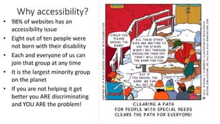 Why accessibility?
• 98% of websites has an
accessibility issue
• Eight out of ten people were
not born with their disability
• Each and everyone of us can
join that group at any time
• It is the largest minority group
on the planet
• If you are not helping it get
better you ARE discriminating
and YOU ARE the problem!
 