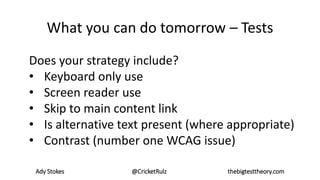Ady Stokes @CricketRulz thebigtesttheory.com
What you can do tomorrow – Tests
Does your strategy include?
• Keyboard only use
• Screen reader use
• Skip to main content link
• Is alternative text present (where appropriate)
• Contrast (number one WCAG issue)
 