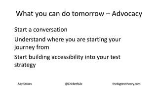 Ady Stokes @CricketRulz thebigtesttheory.com
What you can do tomorrow – Advocacy
Start a conversation
Understand where you are starting your
journey from
Start building accessibility into your test
strategy
 