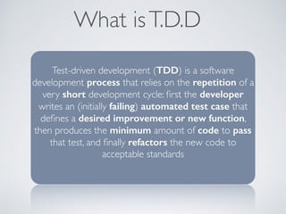 What isT.D.D
Test-driven development (TDD) is a software
development process that relies on the repetition of a
very short development cycle: ﬁrst the developer
writes an (initially failing) automated test case that
deﬁnes a desired improvement or new function,
then produces the minimum amount of code to pass
that test, and ﬁnally refactors the new code to
acceptable standards
 
