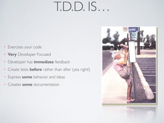 T.D.D. IS…
• Exercises your code
• Very Developer Focused
• Developer has immediate feedback
• Create tests before rather than after (yea right!)
• Express some behavior and ideas
• Creates some documentation
 