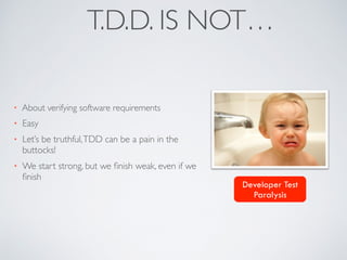 T.D.D. IS NOT…
• About verifying software requirements
• Easy
• Let’s be truthful,TDD can be a pain in the
buttocks!
• We start strong, but we ﬁnish weak, even if we
ﬁnish
Developer Test
Paralysis
 