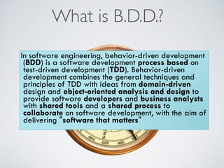 What is B.D.D.?
In software engineering, behavior-driven development
(BDD) is a software development process based on
test-driven development (TDD). Behavior-driven
development combines the general techniques and
principles of TDD with ideas from domain-driven
design and object-oriented analysis and design to
provide software developers and business analysts
with shared tools and a shared process to
collaborate on software development, with the aim of
delivering "software that matters"
 