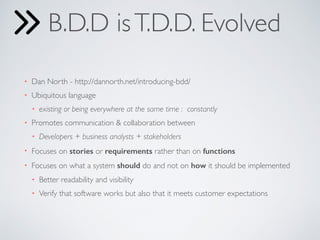 B.D.D isT.D.D. Evolved
• Dan North - http://dannorth.net/introducing-bdd/
• Ubiquitous language
• existing or being everywhere at the same time :  constantly
• Promotes communication & collaboration between
• Developers + business analysts + stakeholders
• Focuses on stories or requirements rather than on functions
• Focuses on what a system should do and not on how it should be implemented
• Better readability and visibility
• Verify that software works but also that it meets customer expectations
 