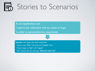 Stories to Scenarios
As an application user
I want to be welcomed with my name at login
in order to personalize my experience
Scenario: user login with valid credentials
Given a user “luis" with password "secret" exists
When I login as “luis" with "secret"
Then I should see the message "Welcome back luis!"
 