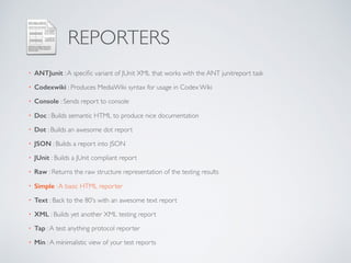 REPORTERS
• ANTJunit :A speciﬁc variant of JUnit XML that works with the ANT junitreport task
• Codexwiki : Produces MediaWiki syntax for usage in Codex Wiki
• Console : Sends report to console
• Doc : Builds semantic HTML to produce nice documentation
• Dot : Builds an awesome dot report
• JSON : Builds a report into JSON
• JUnit : Builds a JUnit compliant report
• Raw : Returns the raw structure representation of the testing results
• Simple :A basic HTML reporter
• Text : Back to the 80's with an awesome text report
• XML : Builds yet another XML testing report
• Tap :A test anything protocol reporter
• Min :A minimalistic view of your test reports
 