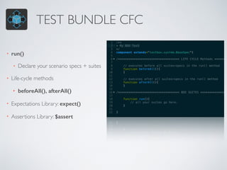 TEST BUNDLE CFC
• run()
• Declare your scenario specs + suites
• Life-cycle methods
• beforeAll(), afterAll()
• Expectations Library: expect()
• Assertions Library: $assert
 