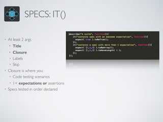 SPECS: IT()
• At least 2 args
• Title
• Closure
• Labels
• Skip
• Closure is where you:
• Code testing scenarios
• 1+ expectations or assertions
• Specs tested in order declared
 