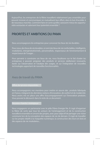 Nous accompagnons les entreprises pour concevoir les lieux de vie durables.
Pour nous, des lieux de vie durables, ce sont des lieux de vie confortables, intelligents,
modulaires, intergénérationnels, personnalisés, respectueux de l’environnement &
respectueux de l’usager…
Pour parvenir à construire ces lieux de vie, nous focalisons sur le fait d’aider les
entreprises à pouvoir proposer des produits et services réellement innovants,
basés sur l’observation et l’analyse des usages, et sur l’intégration de nouvelles
technologies apportant de nouvelles fonctionnalités.
Axes de travail du PAMA
Offres de services disponibles
Nous accompagnons nos membres pour mettre en œuvre des produits fabriqués
en France, intégrants les dernières notions d’innovation, de confort et de modernité.
Nous avons mis en place une offre d’accompagnement sur l’innovation produits.
Vous pouvez la découvrir dans le reste de ce document.
Nouveau chantier stratégique
Nous engageons un partenariat avec le pôle Fibres Energie Vie. Il s’agit d’organiser
la filière de sorte que tous les acteurs de l’aménagement et de la construction
travaillent ensemble en amont des projets, avec pour objectif de partager une vision
commune lors de la conception des espaces de vie de demain. Il s’agit de travailler
sur les projets relatifs à la maquette numérique, la construction des tours en bois et
des espaces de vie modulaires...
PRIORITÉS ET AMBITIONS DU PAMA
Aujourd’hui, les entreprises de la filière travaillent relativement peu ensemble pour
pouvoir innover et communiquer en mutualisant leur effort, dans le but d’accéder à
de nouveaux marchés. Comment faire en sorte qu’elles saisissent mieux les opportu-
nités existantes et valorisent leur potentiel ensemble ?
 