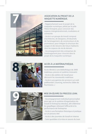 MISE EN ŒUVRE DU PROCESS LEAN.
- Accompagnement individuel personnalisé
pour agir sur le système d’organisation du
travail et l’entreprise étendue, afin d’éliminer
les gaspillages réduisant l’efficacité et la
performance de l’entreprise
- Accès à une formation théorique et pratique
sur un process réel
- Accès à des journées de travail en interne
- Suivi quotidien à la mise en œuvre du Lean
ASSOCIATION AU PROJET DE LA
MAQUETTE NUMÉRIQUE.
- Rapprochement avec le projet de la
maquette numérique, piloté par le pôle
Fibres-Energivie, pour concevoir des
espaces intergénérationnels, modulaires et
connectés
- Accès à un groupe de travail composé
d’architectes, de designers, d’industriels
de l’aménagement, de constructeurs et de
promoteurs, pour intégrer la structure des
usages et des besoins des futurs habitants
dans les espaces de vie de demain
- Accompagnement des entreprises de
l’aménagement pour s’inscrire dans le
projet de la maquette numérique
7
9
8
ACCÈS À LA MATÉRIAUTHÈQUE.
Accès illimité à une bibliothèque de 2000
matériaux, process et système innovants
- Accès à des ateliers de travail pour
découvrir les nouveautés matériaux
- Accès à une gamme de services à un coût
préférentiel ( sourcing, recherche ciblée de
fournisseur...)
ME.
7 16_07_17 (id)
 