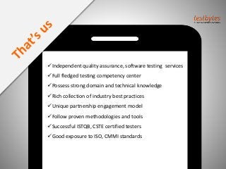 Independent quality assurance, software testing services
Full fledged testing competency center
Possess strong domain and technical knowledge
Rich collection of industry best practices
Unique partnership engagement model
Follow proven methodologies and tools
Successful ISTQB, CSTE certified testers
Good exposure to ISO, CMMI standards
 