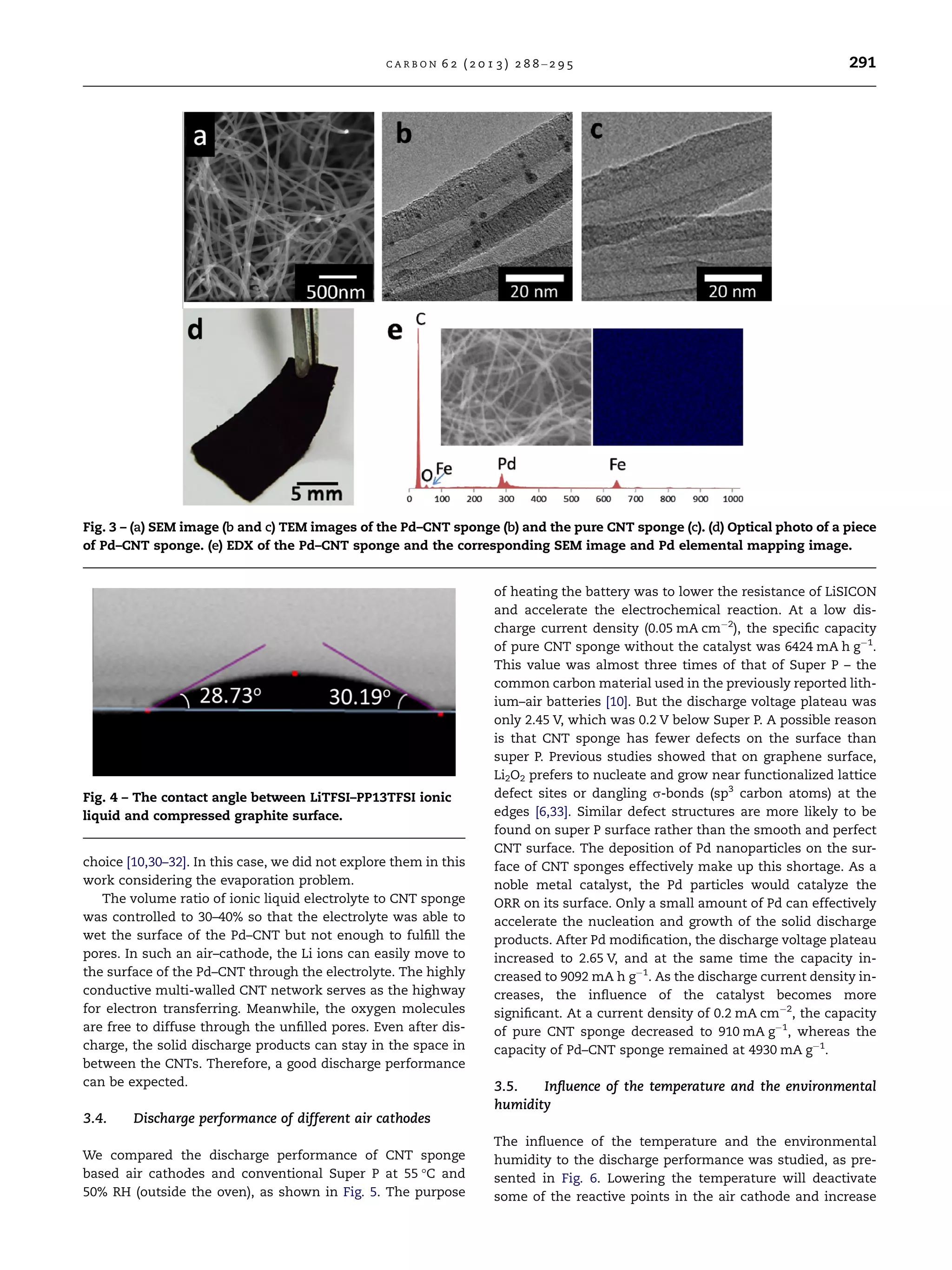 choice [10,30–32]. In this case, we did not explore them in this
work considering the evaporation problem.
The volume ratio of ionic liquid electrolyte to CNT sponge
was controlled to 30–40% so that the electrolyte was able to
wet the surface of the Pd–CNT but not enough to fulﬁll the
pores. In such an air–cathode, the Li ions can easily move to
the surface of the Pd–CNT through the electrolyte. The highly
conductive multi-walled CNT network serves as the highway
for electron transferring. Meanwhile, the oxygen molecules
are free to diffuse through the unﬁlled pores. Even after dis-
charge, the solid discharge products can stay in the space in
between the CNTs. Therefore, a good discharge performance
can be expected.
3.4. Discharge performance of different air cathodes
We compared the discharge performance of CNT sponge
based air cathodes and conventional Super P at 55 °C and
50% RH (outside the oven), as shown in Fig. 5. The purpose
of heating the battery was to lower the resistance of LiSICON
and accelerate the electrochemical reaction. At a low dis-
charge current density (0.05 mA cmÀ2
), the speciﬁc capacity
of pure CNT sponge without the catalyst was 6424 mA h gÀ1
.
This value was almost three times of that of Super P – the
common carbon material used in the previously reported lith-
ium–air batteries [10]. But the discharge voltage plateau was
only 2.45 V, which was 0.2 V below Super P. A possible reason
is that CNT sponge has fewer defects on the surface than
super P. Previous studies showed that on graphene surface,
Li2O2 prefers to nucleate and grow near functionalized lattice
defect sites or dangling r-bonds (sp3
carbon atoms) at the
edges [6,33]. Similar defect structures are more likely to be
found on super P surface rather than the smooth and perfect
CNT surface. The deposition of Pd nanoparticles on the sur-
face of CNT sponges effectively make up this shortage. As a
noble metal catalyst, the Pd particles would catalyze the
ORR on its surface. Only a small amount of Pd can effectively
accelerate the nucleation and growth of the solid discharge
products. After Pd modiﬁcation, the discharge voltage plateau
increased to 2.65 V, and at the same time the capacity in-
creased to 9092 mA h gÀ1
. As the discharge current density in-
creases, the inﬂuence of the catalyst becomes more
signiﬁcant. At a current density of 0.2 mA cmÀ2
, the capacity
of pure CNT sponge decreased to 910 mA gÀ1
, whereas the
capacity of Pd–CNT sponge remained at 4930 mA gÀ1
.
3.5. Inﬂuence of the temperature and the environmental
humidity
The inﬂuence of the temperature and the environmental
humidity to the discharge performance was studied, as pre-
sented in Fig. 6. Lowering the temperature will deactivate
some of the reactive points in the air cathode and increase
Fig. 3 – (a) SEM image (b and c) TEM images of the Pd–CNT sponge (b) and the pure CNT sponge (c). (d) Optical photo of a piece
of Pd–CNT sponge. (e) EDX of the Pd–CNT sponge and the corresponding SEM image and Pd elemental mapping image.
Fig. 4 – The contact angle between LiTFSI–PP13TFSI ionic
liquid and compressed graphite surface.
C A R B O N 6 2 ( 2 0 1 3 ) 2 8 8 – 2 9 5 291
 