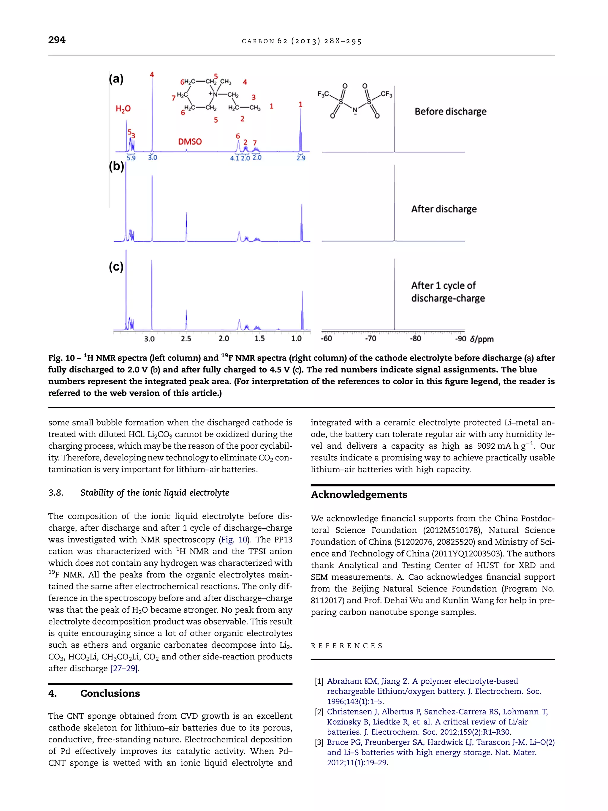 some small bubble formation when the discharged cathode is
treated with diluted HCl. Li2CO3 cannot be oxidized during the
charging process, which may be the reason of the poor cyclabil-
ity. Therefore, developing new technology to eliminate CO2 con-
tamination is very important for lithium–air batteries.
3.8. Stability of the ionic liquid electrolyte
The composition of the ionic liquid electrolyte before dis-
charge, after discharge and after 1 cycle of discharge–charge
was investigated with NMR spectroscopy (Fig. 10). The PP13
cation was characterized with 1
H NMR and the TFSI anion
which does not contain any hydrogen was characterized with
19
F NMR. All the peaks from the organic electrolytes main-
tained the same after electrochemical reactions. The only dif-
ference in the spectroscopy before and after discharge–charge
was that the peak of H2O became stronger. No peak from any
electrolyte decomposition product was observable. This result
is quite encouraging since a lot of other organic electrolytes
such as ethers and organic carbonates decompose into Li2-
CO3, HCO2Li, CH3CO2Li, CO2 and other side-reaction products
after discharge [27–29].
4. Conclusions
The CNT sponge obtained from CVD growth is an excellent
cathode skeleton for lithium–air batteries due to its porous,
conductive, free-standing nature. Electrochemical deposition
of Pd effectively improves its catalytic activity. When Pd–
CNT sponge is wetted with an ionic liquid electrolyte and
integrated with a ceramic electrolyte protected Li–metal an-
ode, the battery can tolerate regular air with any humidity le-
vel and delivers a capacity as high as 9092 mA h gÀ1
. Our
results indicate a promising way to achieve practically usable
lithium–air batteries with high capacity.
Acknowledgements
We acknowledge ﬁnancial supports from the China Postdoc-
toral Science Foundation (2012M510178), Natural Science
Foundation of China (51202076, 20825520) and Ministry of Sci-
ence and Technology of China (2011YQ12003503). The authors
thank Analytical and Testing Center of HUST for XRD and
SEM measurements. A. Cao acknowledges ﬁnancial support
from the Beijing Natural Science Foundation (Program No.
8112017) and Prof. Dehai Wu and Kunlin Wang for help in pre-
paring carbon nanotube sponge samples.
R E F E R E N C E S
[1] Abraham KM, Jiang Z. A polymer electrolyte-based
rechargeable lithium/oxygen battery. J. Electrochem. Soc.
1996;143(1):1–5.
[2] Christensen J, Albertus P, Sanchez-Carrera RS, Lohmann T,
Kozinsky B, Liedtke R, et al. A critical review of Li/air
batteries. J. Electrochem. Soc. 2012;159(2):R1–R30.
[3] Bruce PG, Freunberger SA, Hardwick LJ, Tarascon J-M. Li–O(2)
and Li–S batteries with high energy storage. Nat. Mater.
2012;11(1):19–29.
Fig. 10 – 1
H NMR spectra (left column) and 19
F NMR spectra (right column) of the cathode electrolyte before discharge (a) after
fully discharged to 2.0 V (b) and after fully charged to 4.5 V (c). The red numbers indicate signal assignments. The blue
numbers represent the integrated peak area. (For interpretation of the references to color in this ﬁgure legend, the reader is
referred to the web version of this article.)
294 C A R B O N 6 2 ( 2 0 1 3 ) 2 8 8 –2 9 5
 