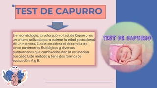 TEST DE CAPURRO
En neonatología, la valoración o test de Capurro es
un criterio utilizado para estimar la edad gestacional
de un neonato. El test considera el desarrollo de
cinco parámetros fisiológicos y diversas
puntuaciones que combinadas dan la estimación
buscada. Este método y tiene dos formas de
evaluación: A y B.
 