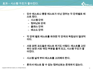 효과 – 시스템 구조가 좋아진다.인수 테스트나 통합 테스트가 아닌 경우는 각 단위별로 테스트 된다.시스템 단위컴퍼넌트 단위클래스 단위메소드 단위각 단위 별로 테스트를 하려면 각 단위의 독립성이 절대적이다.서로 얽힌 코드들은 테스트 하기도 어렵다. 테스트를 고민하다 보면 서로 엮인 부분을 풀게 되고, 시스템 구조가 좋아진다.시스템 설계 부터 테스트를 고려해야 한다.혼자서 테스트 할 수 없는 컴퍼넌트는 존재하지 않는다.