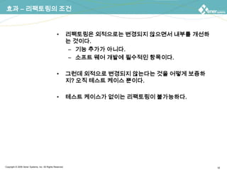 효과 – 리팩토링의 조건리팩토링은 외적으로는 변경되지 않으면서 내부를 개선하는 것이다.기능 추가가 아니다.소프트 웨어 개발에 필수적인 항목이다.그런데 외적으로 변경되지 않는다는 것을 어떻게 보증하지? 오직 테스트 케이스 뿐이다.테스트 케이스가 없이는 리팩토링이 불가능하다.