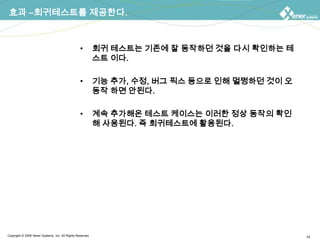효과 –회귀테스트를 제공한다.회귀 테스트는 기존에 잘 동작하던 것을 다시 확인하는 테스트 이다.기능 추가, 수정, 버그 픽스 등으로 인해 멀쩡하던 것이 오동작 하면 안된다.계속 추가해온 테스트 케이스는 이러한 정상 동작의 확인해 사용된다. 즉 회귀테스트에 활용된다.