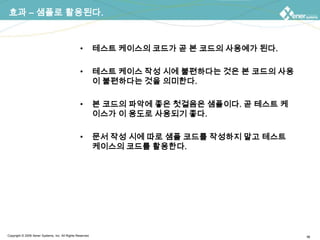 효과 – 샘플로 활용된다.테스트 케이스의 코드가 곧 본 코드의 사용예가 된다.테스트 케이스 작성 시에 불편하다는 것은 본 코드의 사용이 불편하다는 것을 의미한다.본 코드의 파악에 좋은 첫걸음은 샘플이다. 곧 테스트 케이스가 이 용도로 사용되기 좋다.문서 작성 시에 따로 샘플 코드를 작성하지 말고 테스트 케이스의 코드를 활용한다.